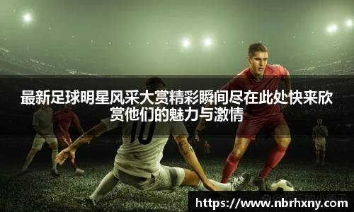 最新足球明星风采大赏精彩瞬间尽在此处快来欣赏他们的魅力与激情